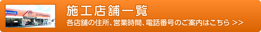 施工店舗一覧、各店舗の住所、営業時間、電話願望のご案内はこちら